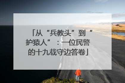 从“兵教头”到“护猿人”：一位民警的十九载守边答卷